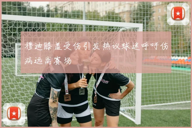 穆迪膝盖受伤引发热议球迷呼吁伤病远离赛场