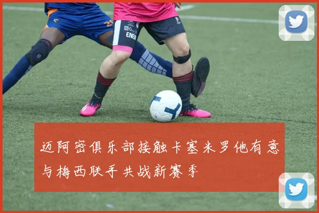 迈阿密俱乐部接触卡塞米罗他有意与梅西联手共战新赛季