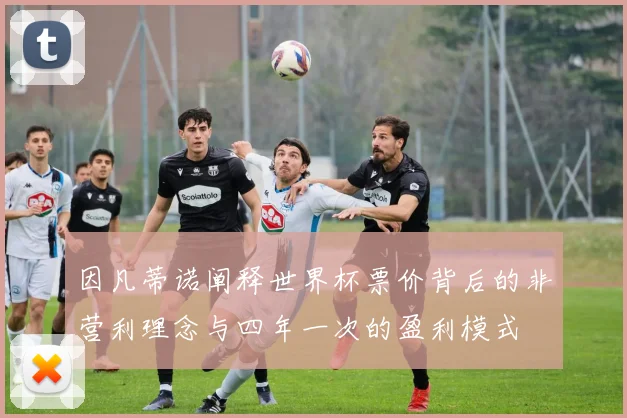 因凡蒂诺阐释世界杯票价背后的非营利理念与四年一次的盈利模式