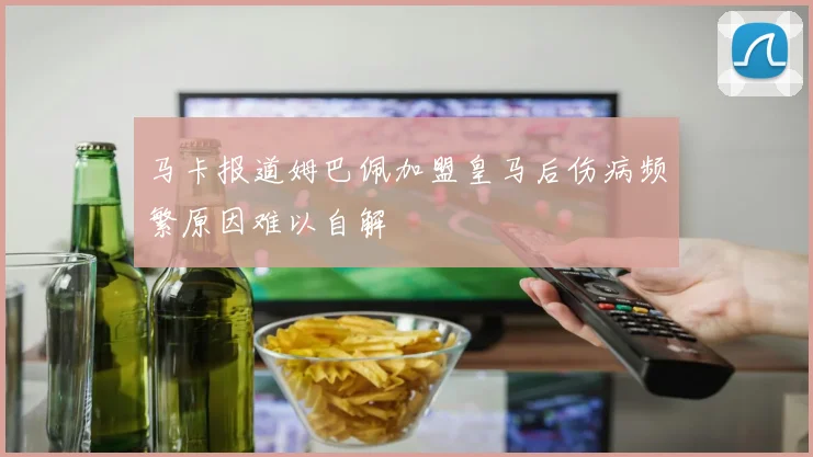 马卡报道姆巴佩加盟皇马后伤病频繁原因难以自解