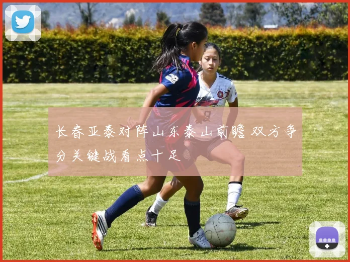 长春亚泰对阵山东泰山前瞻 双方争分关键战看点十足