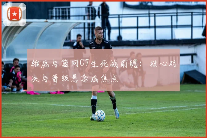 雄鹿与篮网G7生死战前瞻：核心对决与晋级悬念成焦点
