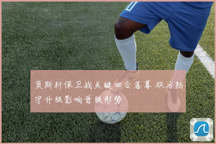 莫斯科保卫战关键回合落幕 双方防守升级影响晋级形势