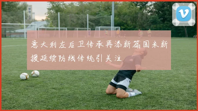 意大利左后卫传承再添新篇国米新援延续防线传统引关注