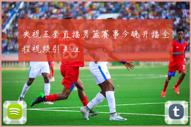 央视五套直播男篮赛事今晚开播全程视频引关注