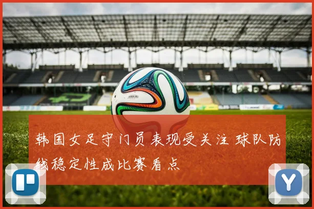 韩国女足守门员表现受关注 球队防线稳定性成比赛看点