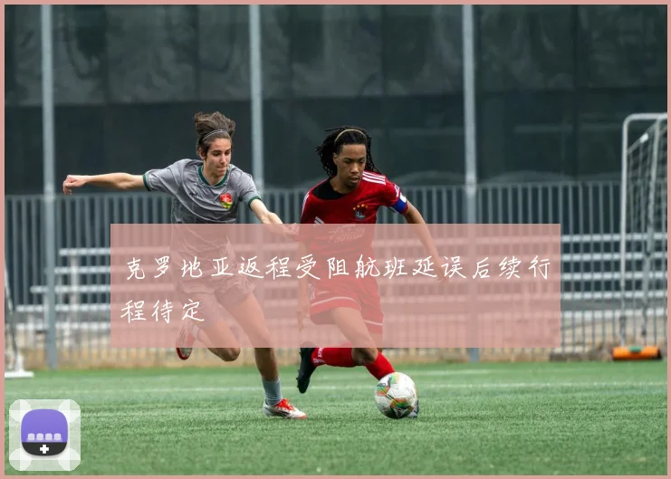 克罗地亚返程受阻航班延误后续行程待定