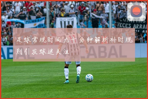 足球常规时间九十分钟解析补时规则引发球迷关注
