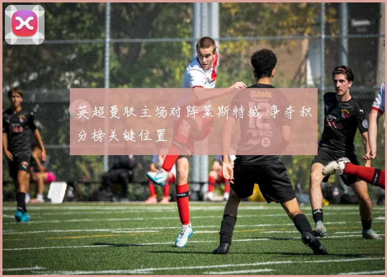 英超曼联主场对阵莱斯特城 争夺积分榜关键位置