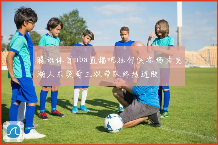 腾讯体育nba直播吧独行侠客场力克湖人东契奇三双带队终结连败