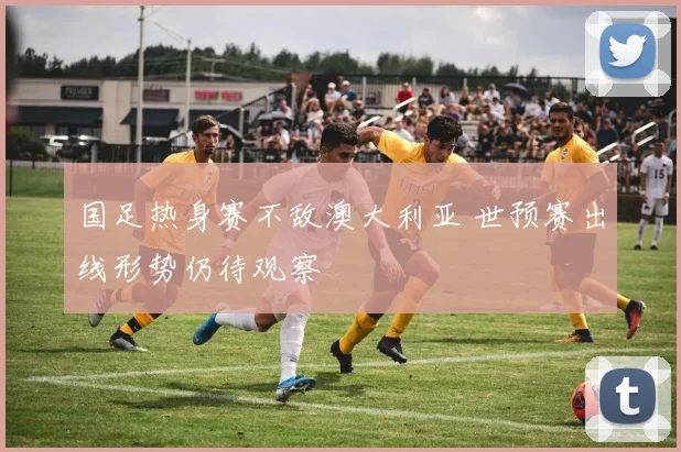 国足热身赛不敌澳大利亚 世预赛出线形势仍待观察