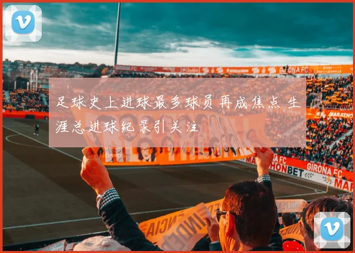 足球史上进球最多球员再成焦点 生涯总进球纪录引关注